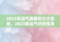 2023年运气最差的三大生肖，2023年运气好的生肖