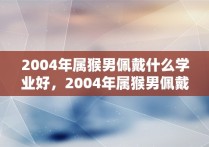 2004年属猴男佩戴什么学业好，2004年属猴男佩戴什么比较好