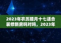 2023年农历腊月十七适合装修新房吗对吗，2023年农历腊月十七适合装修新房吗为什么