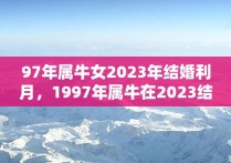 97年属牛女2023年结婚利月，1997年属牛在2023结婚好吗