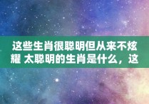 这些生肖很聪明但从来不炫耀 太聪明的生肖是什么，这些生肖很聪明但从来不炫耀 太聪明的生肖英语