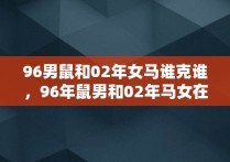 96男鼠和02年女马谁克谁，96年鼠男和02年马女在一起婚姻如何