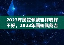 2023年属蛇佩戴吉祥物好不好，2023年属蛇佩戴吉祥物是什么