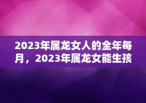 2023年属龙女人的全年每月，2023年属龙女能生孩子吗