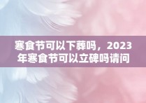 寒食节可以下葬吗，2023年寒食节可以立碑吗请问