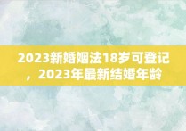 2023新婚姻法18岁可登记，2023年最新结婚年龄