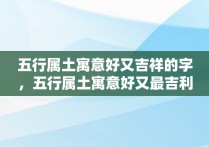 五行属土寓意好又吉祥的字，五行属土寓意好又最吉利的字解释大全