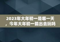 2023年大年初一是哪一天，今年大年初一能出去玩吗