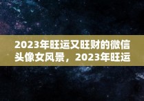 2023年旺运又旺财的微信头像女风景，2023年旺运又旺财的微信头像属龙