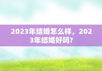 2023年结婚怎么样，2023年结婚好吗?