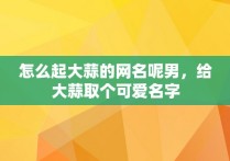 怎么起大蒜的网名呢男，给大蒜取个可爱名字