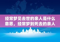 经常梦见去世的亲人是什么意思，经常梦到死去的亲人什么意思呢周公解梦