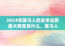 2024年属马人的全年运势 最大转变是什么，属马人2024年的运气和财运