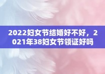 2022妇女节结婚好不好，2021年38妇女节领证好吗