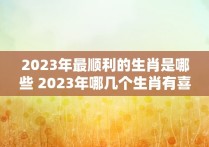 2023年最顺利的生肖是哪些 2023年哪几个生肖有喜事