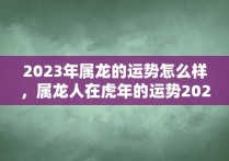 2023年属龙的运势怎么样，属龙人在虎年的运势2023年