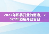 2022年即将开业的酒店，2021年酒店开业吉日