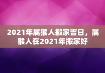 2021年属猴人搬家吉日，属猴人在2021年搬家好