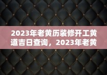 2023年老黄历装修开工黄道吉日查询，2023年老黄历装修开工