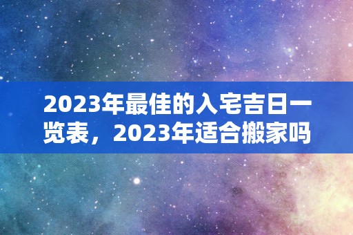 2023年最佳的入宅吉日一览表，2023年适合搬家吗