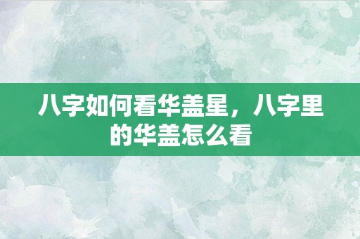 八字如何看华盖星，八字里的华盖怎么看