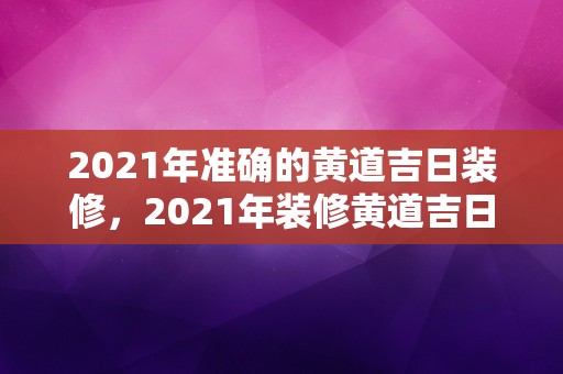 2021年准确的黄道吉日装修，2021年装修黄道吉日吉时