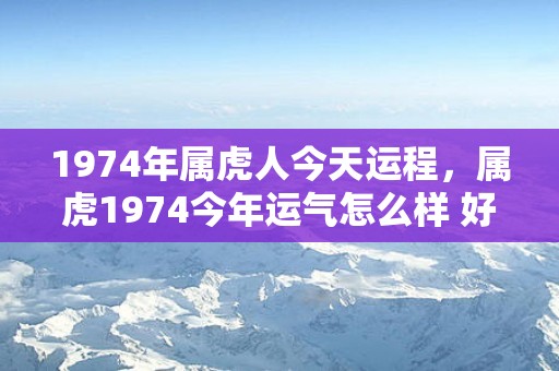 1974年属虎人今天运程，属虎1974今年运气怎么样 好不好