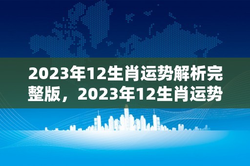 2023年12生肖运势解析完整版，2023年12生肖运势解析