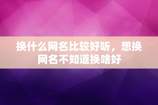 换什么网名比较好听，想换网名不知道换啥好