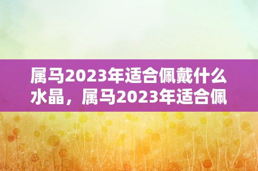 属马2023年适合佩戴什么水晶，属马2023年适合佩戴什么生肖饰品