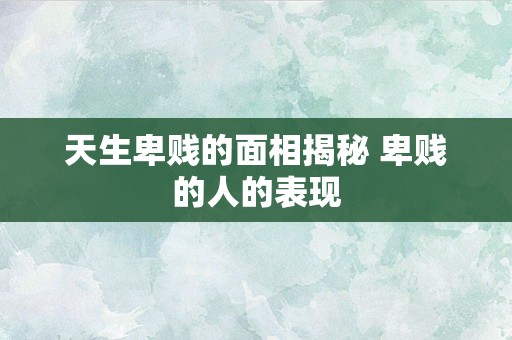 天生卑贱的面相揭秘 卑贱的人的表现